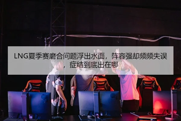 LNG夏季赛磨合问题浮出水面，阵容强却频频失误，症结到底出在哪